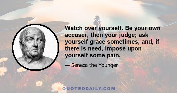 Watch over yourself. Be your own accuser, then your judge; ask yourself grace sometimes, and, if there is need, impose upon yourself some pain.