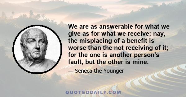 We are as answerable for what we give as for what we receive; nay, the misplacing of a benefit is worse than the not receiving of it; for the one is another person's fault, but the other is mine.