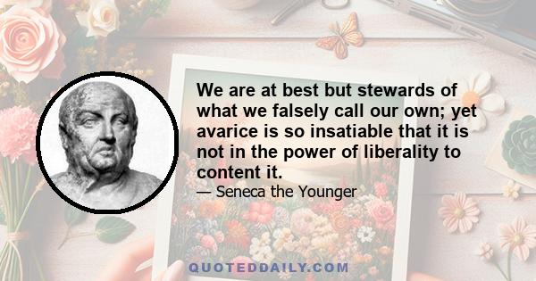 We are at best but stewards of what we falsely call our own; yet avarice is so insatiable that it is not in the power of liberality to content it.