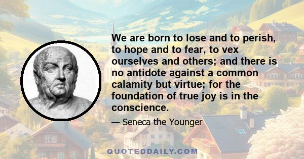 We are born to lose and to perish, to hope and to fear, to vex ourselves and others; and there is no antidote against a common calamity but virtue; for the foundation of true joy is in the conscience.