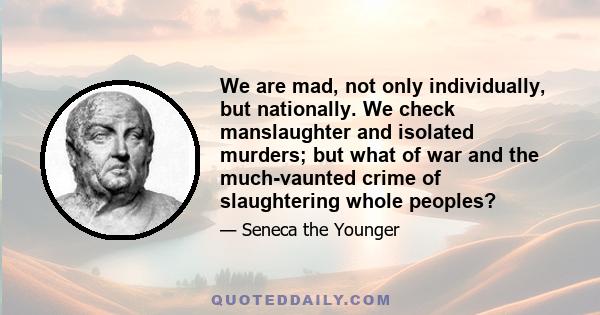 We are mad, not only individually, but nationally. We check manslaughter and isolated murders; but what of war and the much-vaunted crime of slaughtering whole peoples?