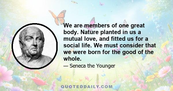 We are members of one great body. Nature planted in us a mutual love, and fitted us for a social life. We must consider that we were born for the good of the whole.