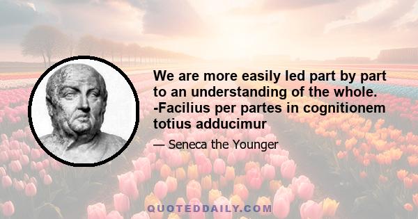 We are more easily led part by part to an understanding of the whole. -Facilius per partes in cognitionem totius adducimur