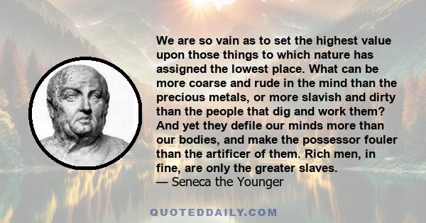 We are so vain as to set the highest value upon those things to which nature has assigned the lowest place. What can be more coarse and rude in the mind than the precious metals, or more slavish and dirty than the