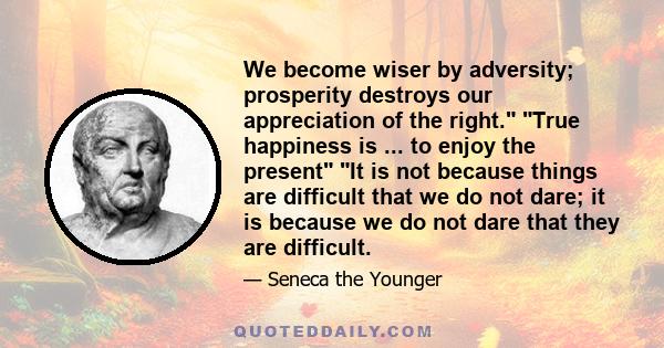 We become wiser by adversity; prosperity destroys our appreciation of the right. True happiness is ... to enjoy the present It is not because things are difficult that we do not dare; it is because we do not dare that