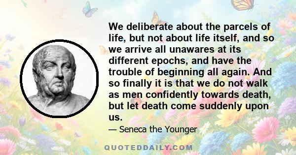 We deliberate about the parcels of life, but not about life itself, and so we arrive all unawares at its different epochs, and have the trouble of beginning all again. And so finally it is that we do not walk as men