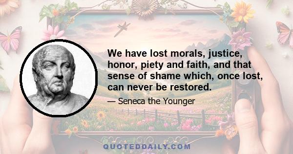 We have lost morals, justice, honor, piety and faith, and that sense of shame which, once lost, can never be restored.