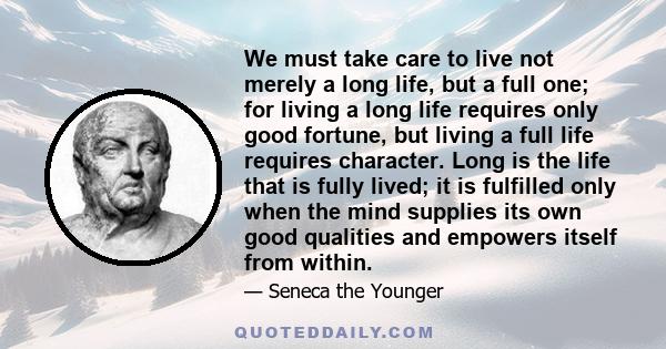 We must take care to live not merely a long life, but a full one; for living a long life requires only good fortune, but living a full life requires character. Long is the life that is fully lived; it is fulfilled only