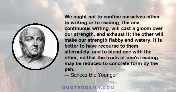 We ought not to confine ourselves either to writing or to reading; the one, continuous writing, will cast a gloom over our strength, and exhaust it; the other will make our strength flabby and watery. It is better to