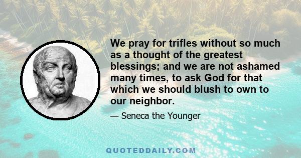 We pray for trifles without so much as a thought of the greatest blessings; and we are not ashamed many times, to ask God for that which we should blush to own to our neighbor.