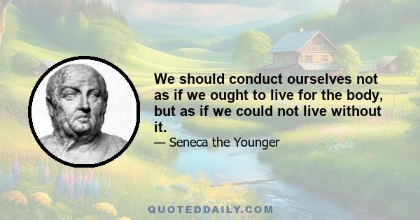 We should conduct ourselves not as if we ought to live for the body, but as if we could not live without it.