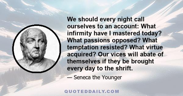 We should every night call ourselves to an account: What infirmity have I mastered today? What passions opposed? What temptation resisted? What virtue acquired? Our vices will abate of themselves if they be brought