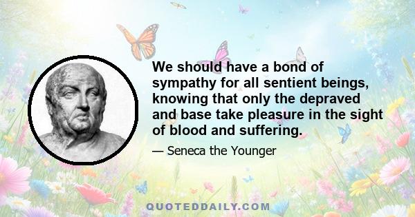 We should have a bond of sympathy for all sentient beings, knowing that only the depraved and base take pleasure in the sight of blood and suffering.