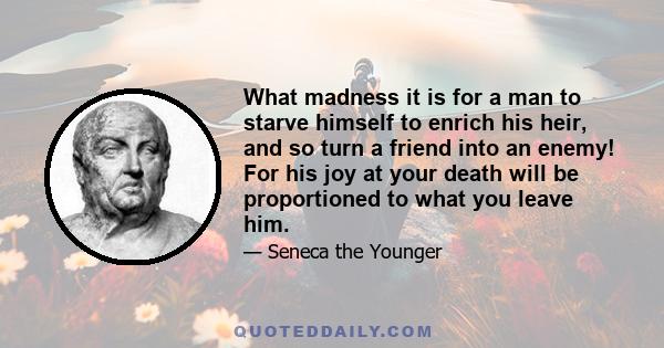 What madness it is for a man to starve himself to enrich his heir, and so turn a friend into an enemy! For his joy at your death will be proportioned to what you leave him.