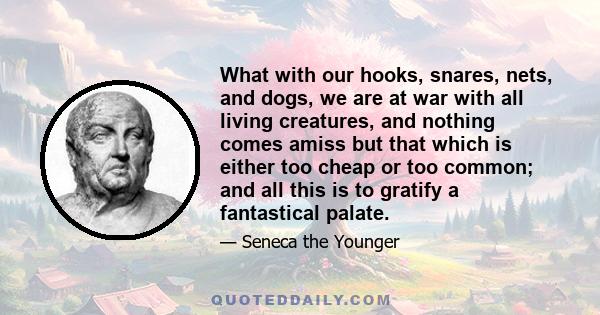 What with our hooks, snares, nets, and dogs, we are at war with all living creatures, and nothing comes amiss but that which is either too cheap or too common; and all this is to gratify a fantastical palate.