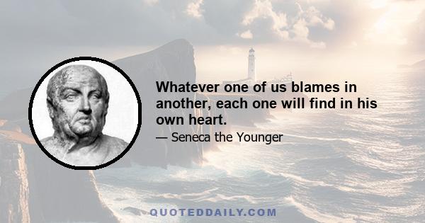 Whatever one of us blames in another, each one will find in his own heart.