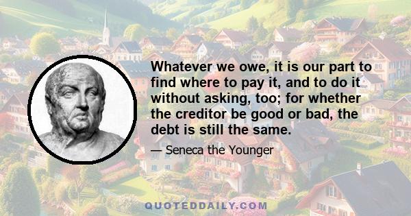 Whatever we owe, it is our part to find where to pay it, and to do it without asking, too; for whether the creditor be good or bad, the debt is still the same.