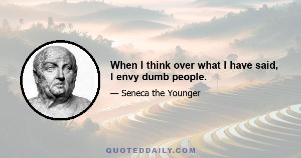 When I think over what I have said, I envy dumb people.