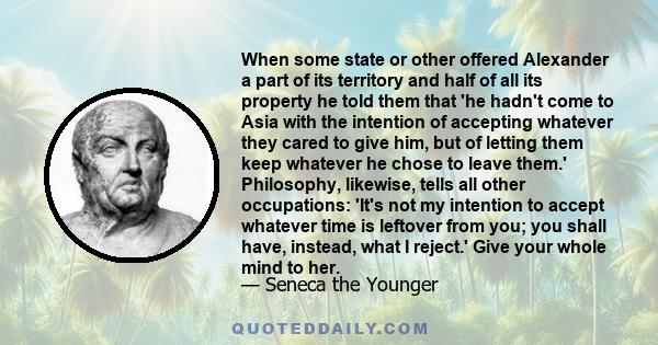 When some state or other offered Alexander a part of its territory and half of all its property he told them that 'he hadn't come to Asia with the intention of accepting whatever they cared to give him, but of letting