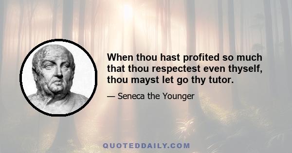 When thou hast profited so much that thou respectest even thyself, thou mayst let go thy tutor.