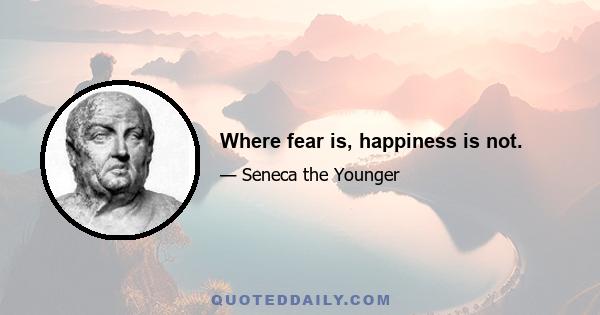 Where fear is, happiness is not.