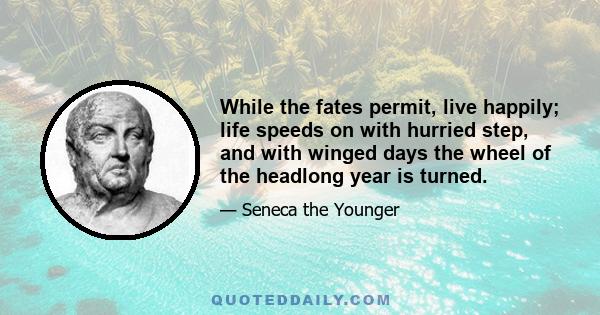 While the fates permit, live happily; life speeds on with hurried step, and with winged days the wheel of the headlong year is turned.