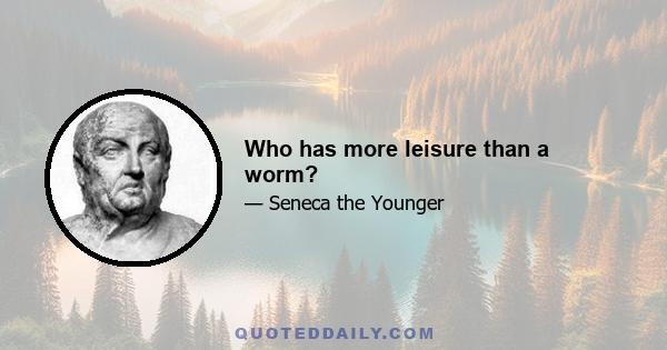 Who has more leisure than a worm?