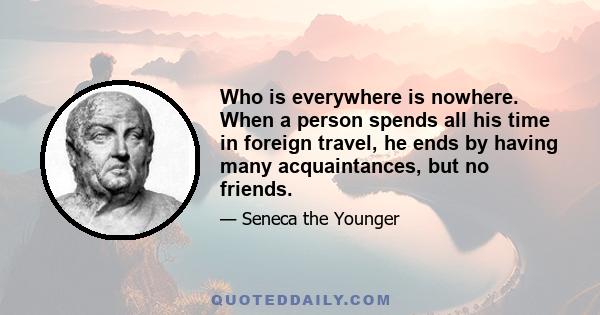 Who is everywhere is nowhere. When a person spends all his time in foreign travel, he ends by having many acquaintances, but no friends.