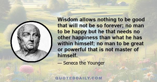 Wisdom allows nothing to be good that will not be so forever; no man to be happy but he that needs no other happiness than what he has within himself; no man to be great or powerful that is not master of himself.