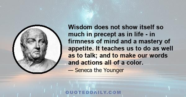 Wisdom does not show itself so much in precept as in life - in firmness of mind and a mastery of appetite. It teaches us to do as well as to talk; and to make our words and actions all of a color.