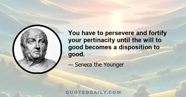 You have to persevere and fortify your pertinacity until the will to good becomes a disposition to good.