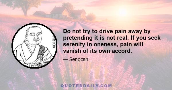 Do not try to drive pain away by pretending it is not real. If you seek serenity in oneness, pain will vanish of its own accord.