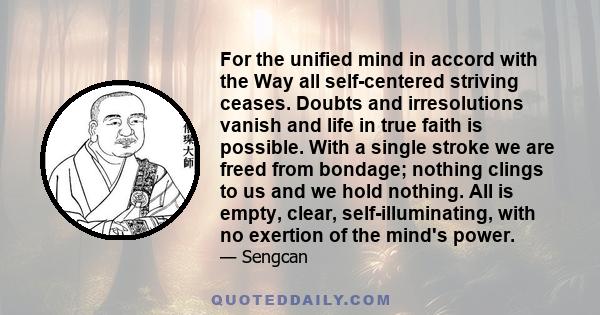 For the unified mind in accord with the Way all self-centered striving ceases. Doubts and irresolutions vanish and life in true faith is possible. With a single stroke we are freed from bondage; nothing clings to us and 