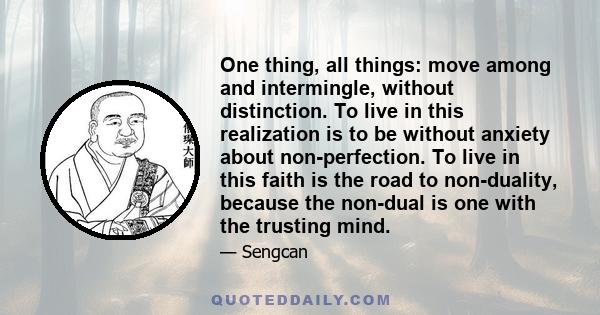 One thing, all things: move among and intermingle, without distinction. To live in this realization is to be without anxiety about non-perfection. To live in this faith is the road to non-duality, because the non-dual