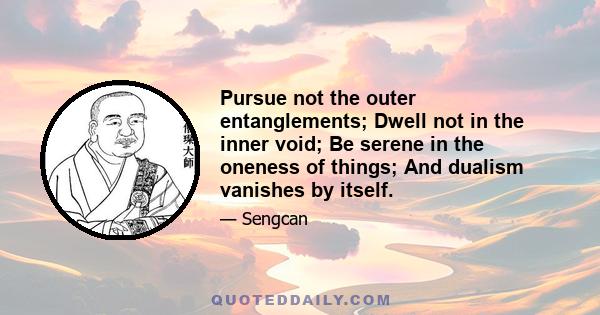 Pursue not the outer entanglements; Dwell not in the inner void; Be serene in the oneness of things; And dualism vanishes by itself.