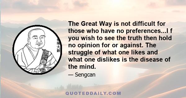 The Great Way is not difficult for those who have no preferences...I f you wish to see the truth then hold no opinion for or against. The struggle of what one likes and what one dislikes is the disease of the mind.