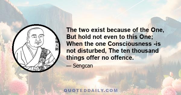 The two exist because of the One, But hold not even to this One; When the one Consciousness -is not disturbed, The ten thousand things offer no offence.