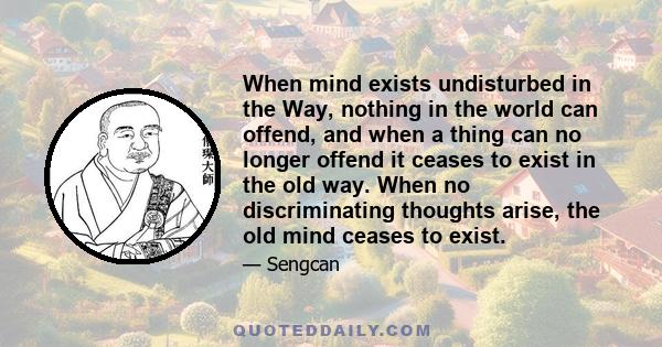 When mind exists undisturbed in the Way, nothing in the world can offend, and when a thing can no longer offend it ceases to exist in the old way. When no discriminating thoughts arise, the old mind ceases to exist.