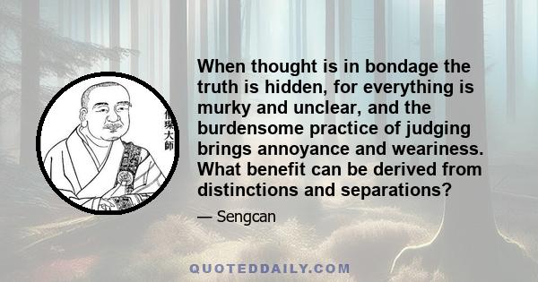 When thought is in bondage the truth is hidden, for everything is murky and unclear, and the burdensome practice of judging brings annoyance and weariness. What benefit can be derived from distinctions and separations?