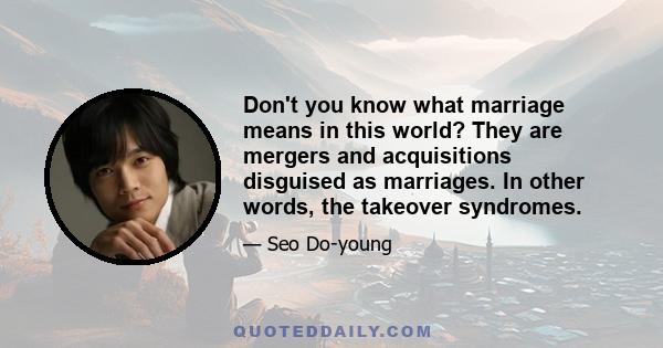 Don't you know what marriage means in this world? They are mergers and acquisitions disguised as marriages. In other words, the takeover syndromes.