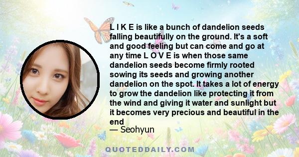 L I K E is like a bunch of dandelion seeds falling beautifully on the ground. It's a soft and good feeling but can come and go at any time L O V E is when those same dandelion seeds become firmly rooted sowing its seeds 