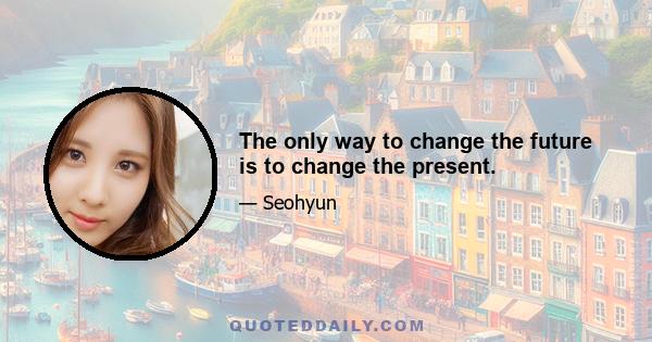 The only way to change the future is to change the present.