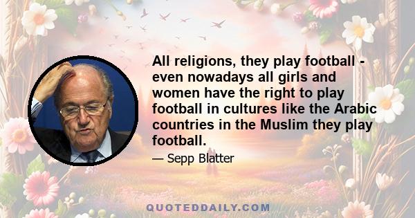 All religions, they play football - even nowadays all girls and women have the right to play football in cultures like the Arabic countries in the Muslim they play football.