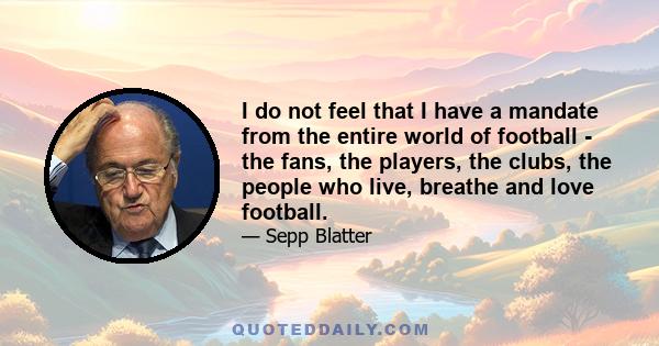 I do not feel that I have a mandate from the entire world of football - the fans, the players, the clubs, the people who live, breathe and love football.