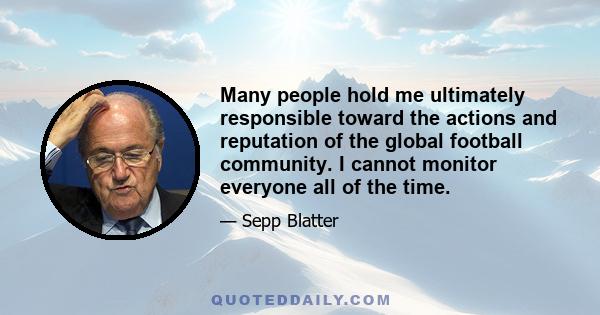 Many people hold me ultimately responsible toward the actions and reputation of the global football community. I cannot monitor everyone all of the time.