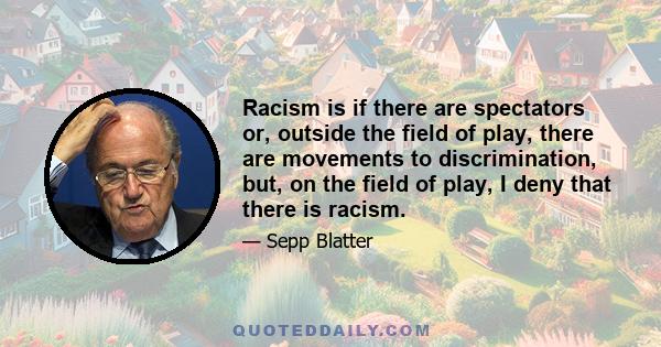 Racism is if there are spectators or, outside the field of play, there are movements to discrimination, but, on the field of play, I deny that there is racism.