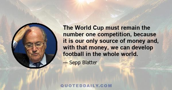 The World Cup must remain the number one competition, because it is our only source of money and, with that money, we can develop football in the whole world.