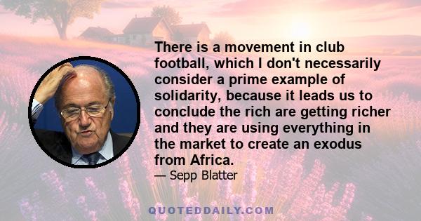 There is a movement in club football, which I don't necessarily consider a prime example of solidarity, because it leads us to conclude the rich are getting richer and they are using everything in the market to create