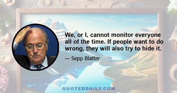 We, or I, cannot monitor everyone all of the time. If people want to do wrong, they will also try to hide it.