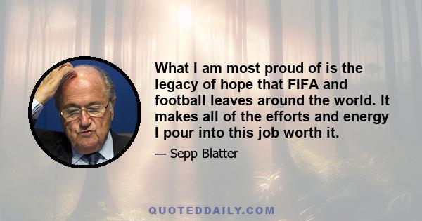 What I am most proud of is the legacy of hope that FIFA and football leaves around the world. It makes all of the efforts and energy I pour into this job worth it.